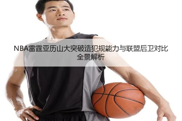 NBA雷霆亚历山大突破造犯规能力与联盟后卫对比全景解析