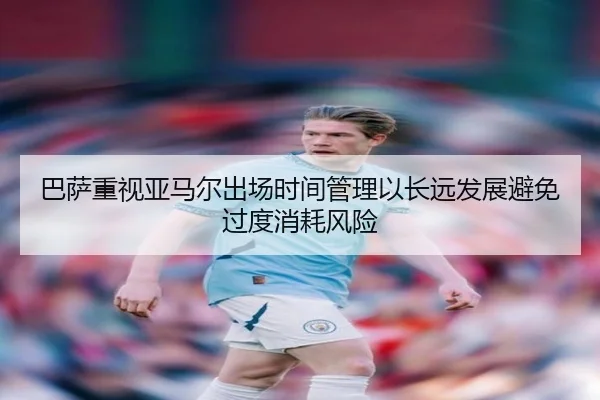 巴萨重视亚马尔出场时间管理以长远发展避免过度消耗风险
