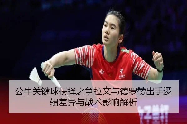 公牛关键球抉择之争拉文与德罗赞出手逻辑差异与战术影响解析