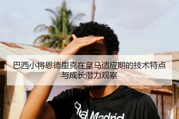 巴西小将恩德里克在皇马适应期的技术特点与成长潜力观察